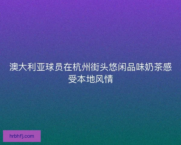 澳大利亚球员在杭州街头悠闲品味奶茶感受本地风情