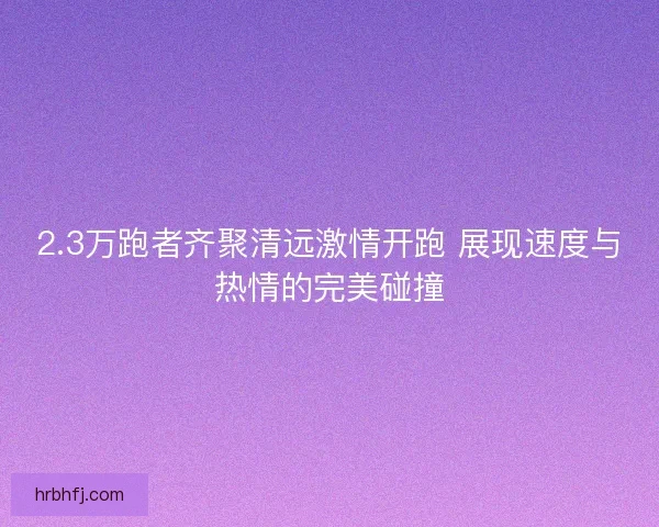 2.3万跑者齐聚清远激情开跑 展现速度与热情的完美碰撞
