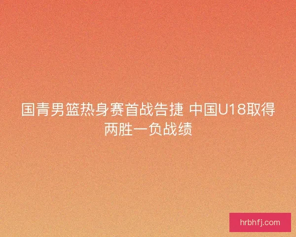 国青男篮热身赛首战告捷 中国U18取得两胜一负战绩