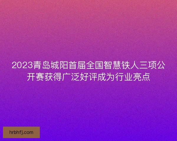 2023青岛城阳首届全国智慧铁人三项公开赛获得广泛好评成为行业亮点